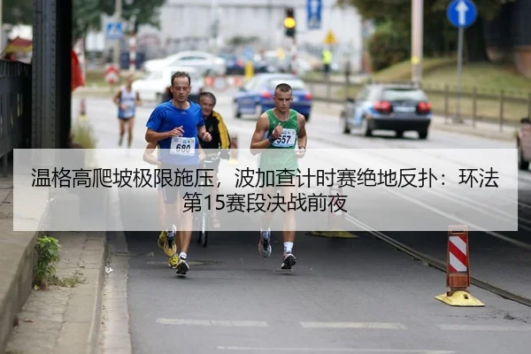 温格高爬坡极限施压，波加查计时赛绝地反扑：环法第15赛段决战前夜