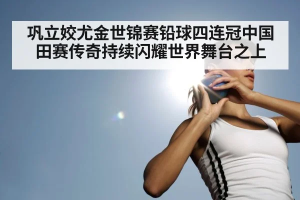 巩立姣尤金世锦赛铅球四连冠中国田赛传奇持续闪耀世界舞台之上